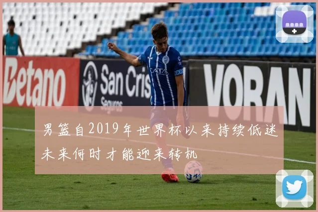 男篮自2019年世界杯以来持续低迷未来何时才能迎来转机