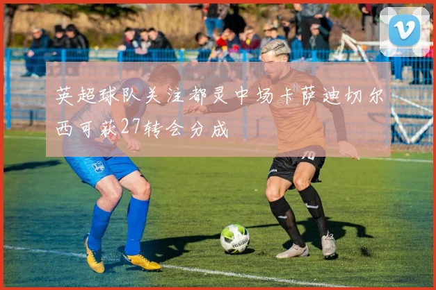 英超球队关注都灵中场卡萨迪切尔西可获27转会分成