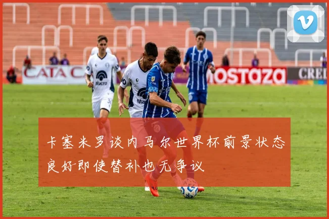 卡塞米罗谈内马尔世界杯前景状态良好即使替补也无争议