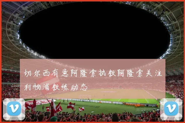 切尔西有意阿隆索执教阿隆索关注利物浦教练动态