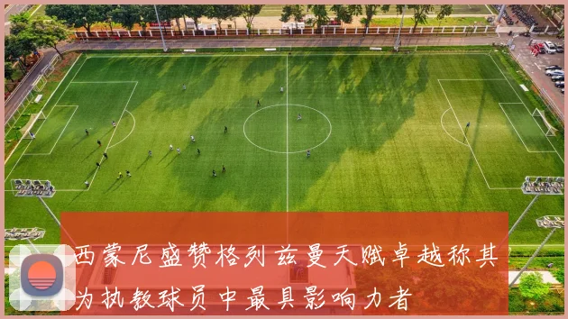 西蒙尼盛赞格列兹曼天赋卓越称其为执教球员中最具影响力者