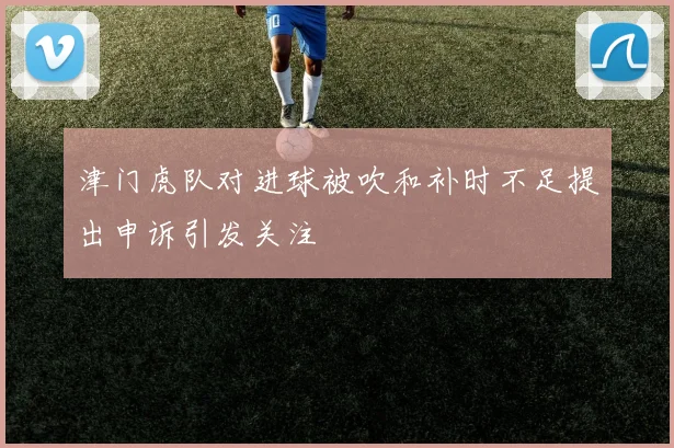津门虎队对进球被吹和补时不足提出申诉引发关注