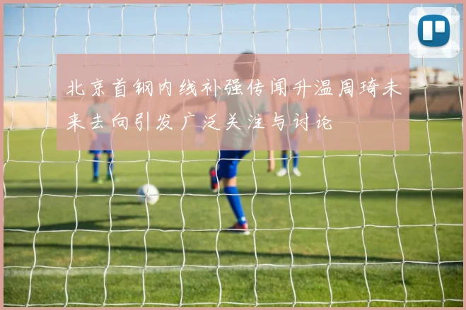 北京首钢内线补强传闻升温周琦未来去向引发广泛关注与讨论