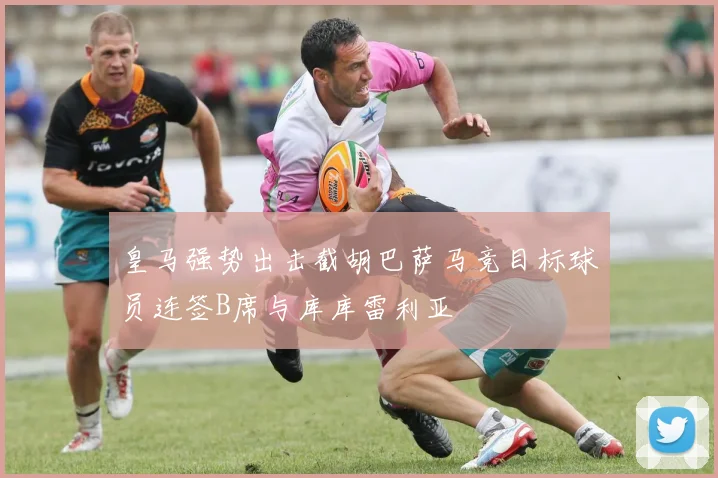 皇马强势出击截胡巴萨马竞目标球员连签B席与库库雷利亚