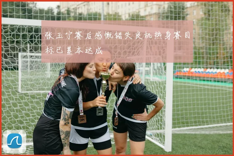 张玉宁赛后感慨错失良机热身赛目标已基本达成