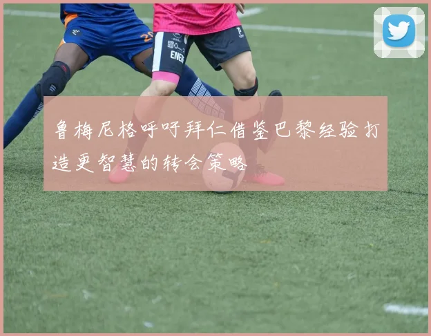 鲁梅尼格呼吁拜仁借鉴巴黎经验打造更智慧的转会策略