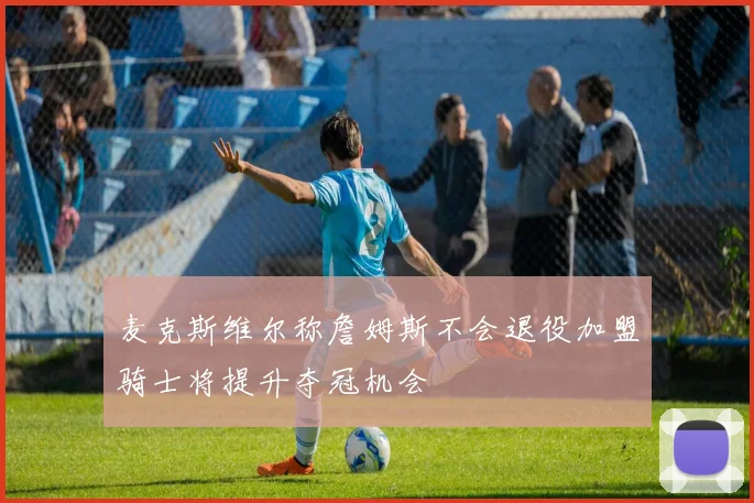 麦克斯维尔称詹姆斯不会退役加盟骑士将提升夺冠机会