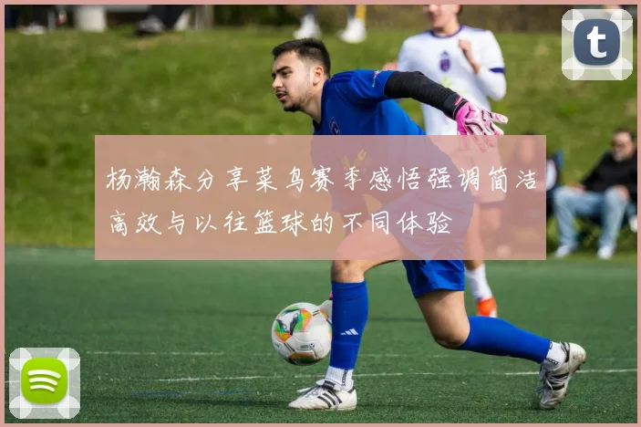 杨瀚森分享菜鸟赛季感悟强调简洁高效与以往篮球的不同体验