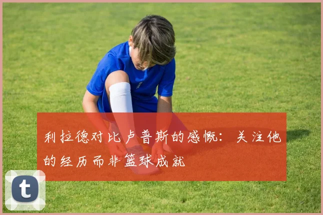 利拉德对比卢普斯的感慨：关注他的经历而非篮球成就