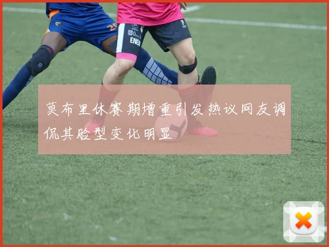 莫布里休赛期增重引发热议网友调侃其脸型变化明显