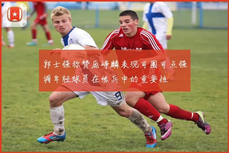郭士强称赞庞峥麟表现可圈可点强调年轻球员在练兵中的重要性