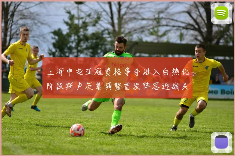 上海申花亚冠资格争夺进入白热化阶段斯卢茨基调整首发阵容迎战关键战役