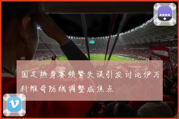 国足热身赛频繁失误引发讨论伊万科维奇防线调整成焦点