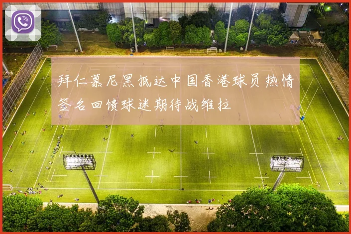 拜仁慕尼黑抵达中国香港球员热情签名回馈球迷期待战维拉