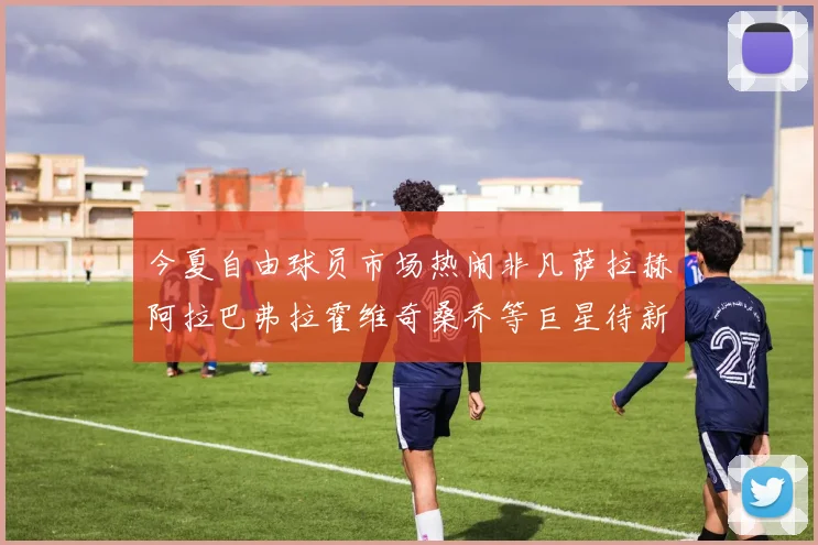 今夏自由球员市场热闹非凡萨拉赫阿拉巴弗拉霍维奇桑乔等巨星待新东家