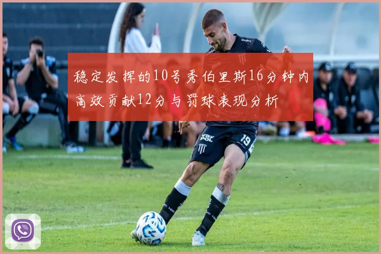 稳定发挥的10号秀伯里斯16分钟内高效贡献12分与罚球表现分析
