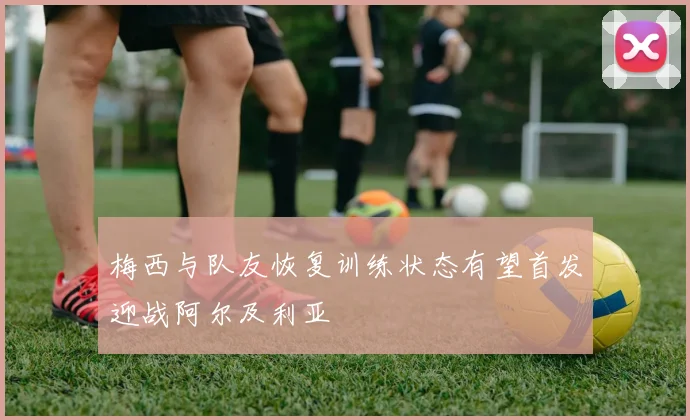 梅西与队友恢复训练状态有望首发迎战阿尔及利亚