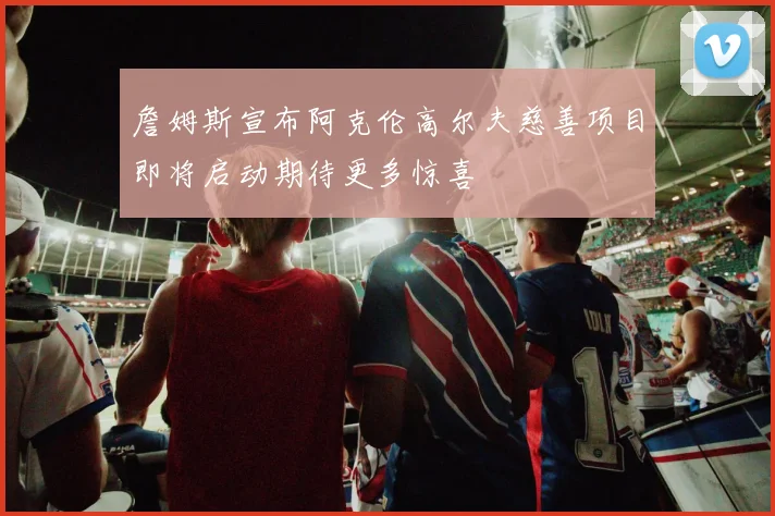 詹姆斯宣布阿克伦高尔夫慈善项目即将启动期待更多惊喜