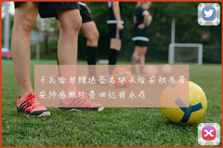 卡瓦哈尔赠送签名球衣给安切洛蒂安帅感慨珍贵回忆将永存