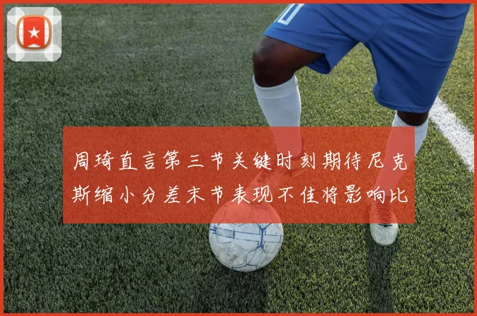 周琦直言第三节关键时刻期待尼克斯缩小分差末节表现不佳将影响比赛结果