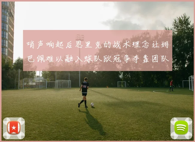哨声响起后恩里克的战术理念让姆巴佩难以融入球队欧冠争夺靠团队配合与跑动